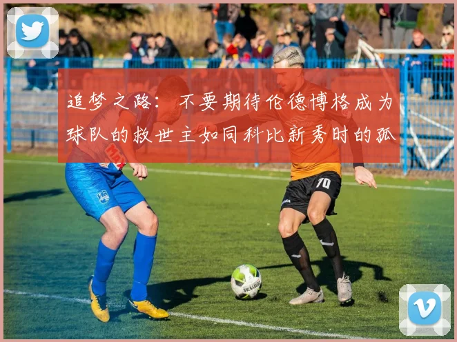 追梦之路：不要期待伦德博格成为球队的救世主如同科比新秀时的孤独奋斗