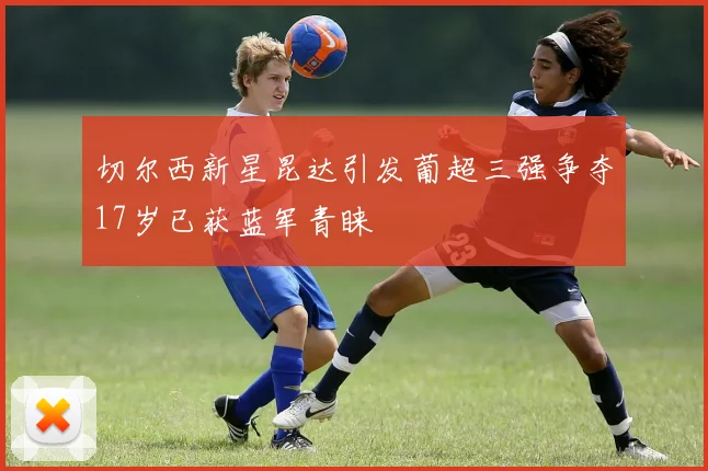 切尔西新星昆达引发葡超三强争夺17岁已获蓝军青睐