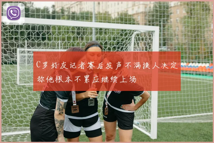 C罗好友记者赛后发声不满换人决定称他根本不累应继续上场