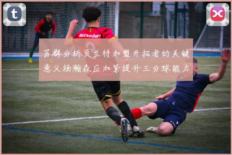 苏群分析莫兰特加盟开拓者的关键意义杨瀚森应加紧提升三分球能力