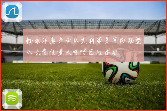 恰尔汗奥卢承认失利辜负国民期望队长责任重大呼吁团结奋进