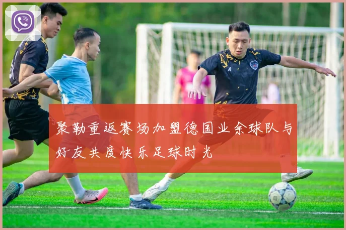 聚勒重返赛场加盟德国业余球队与好友共度快乐足球时光