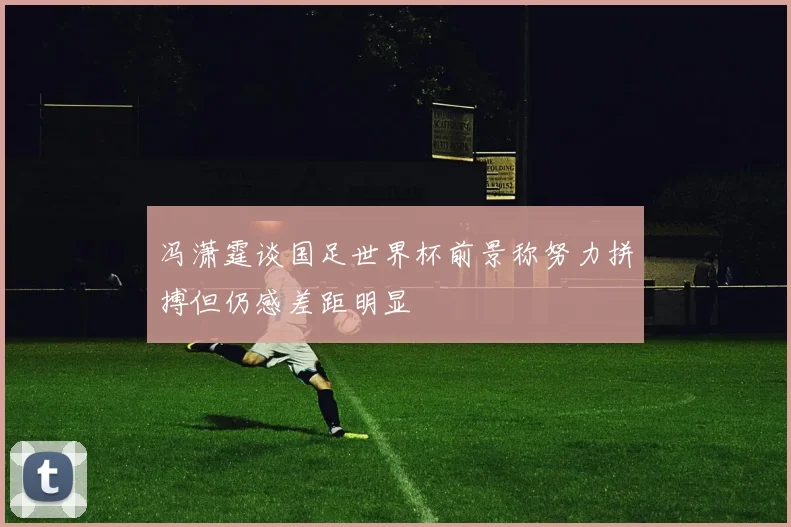 冯潇霆谈国足世界杯前景称努力拼搏但仍感差距明显