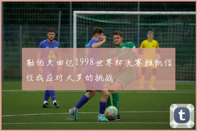 勒伯夫回忆1998世界杯决赛雅凯信任我应对大罗的挑战