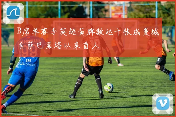 B席单赛季英超黄牌数达十张成曼城自萨巴莱塔以来首人