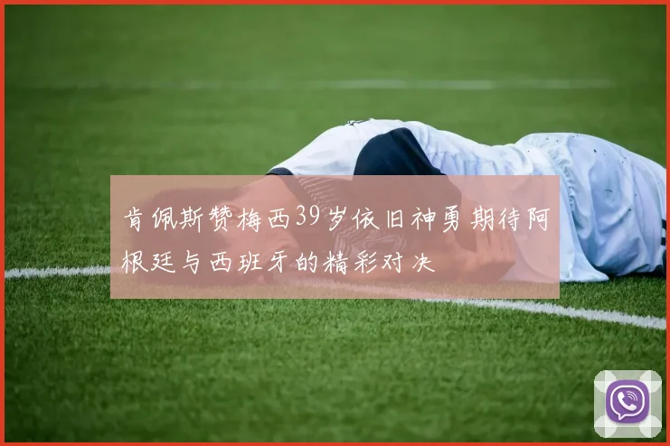 肯佩斯赞梅西39岁依旧神勇期待阿根廷与西班牙的精彩对决