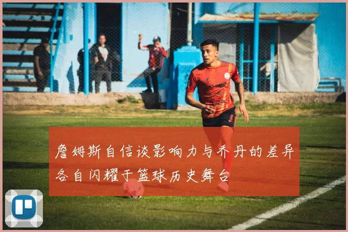詹姆斯自信谈影响力与乔丹的差异各自闪耀于篮球历史舞台