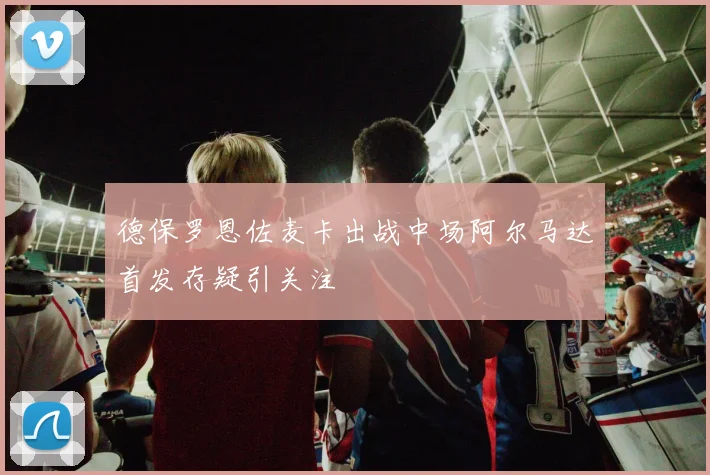 德保罗恩佐麦卡出战中场阿尔马达首发存疑引关注