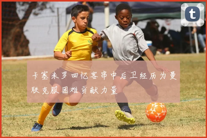 卡塞米罗回忆客串中后卫经历为曼联克服困难贡献力量