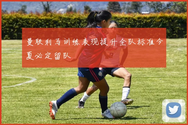 曼联利马训练表现提升全队标准今夏必定留队