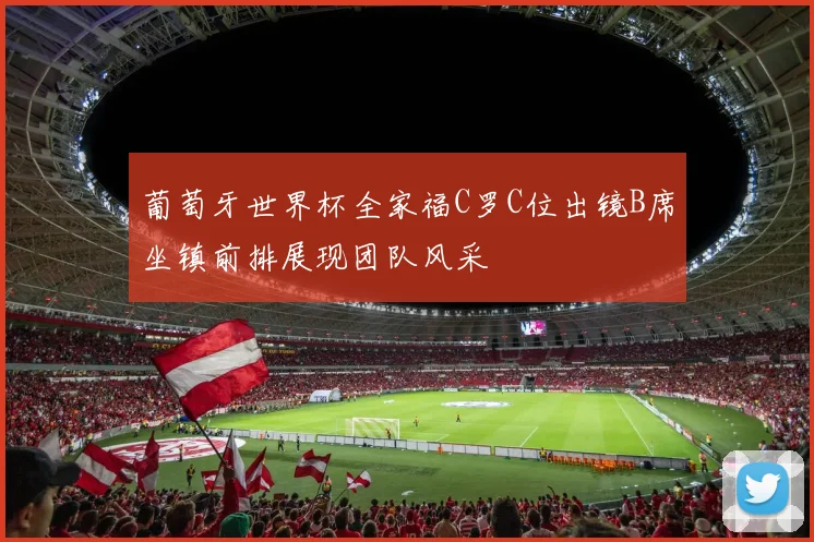 葡萄牙世界杯全家福C罗C位出镜B席坐镇前排展现团队风采