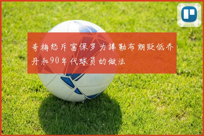 夸梅怒斥富保罗为捧勒布朗贬低乔丹和90年代球员的做法