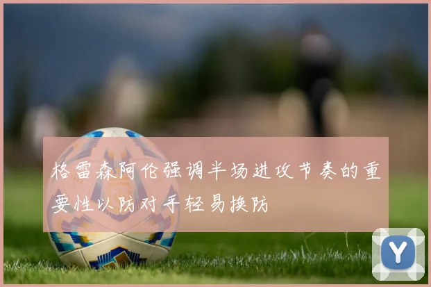 格雷森阿伦强调半场进攻节奏的重要性以防对手轻易换防