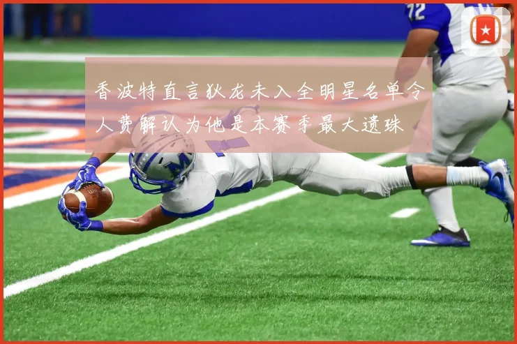 香波特直言狄龙未入全明星名单令人费解认为他是本赛季最大遗珠