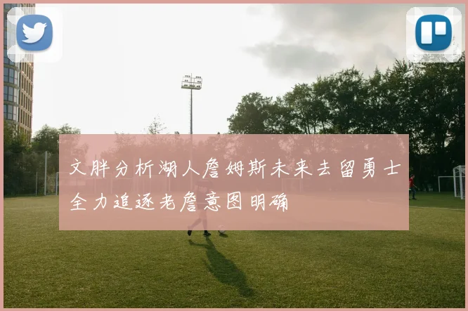 文胖分析湖人詹姆斯未来去留勇士全力追逐老詹意图明确