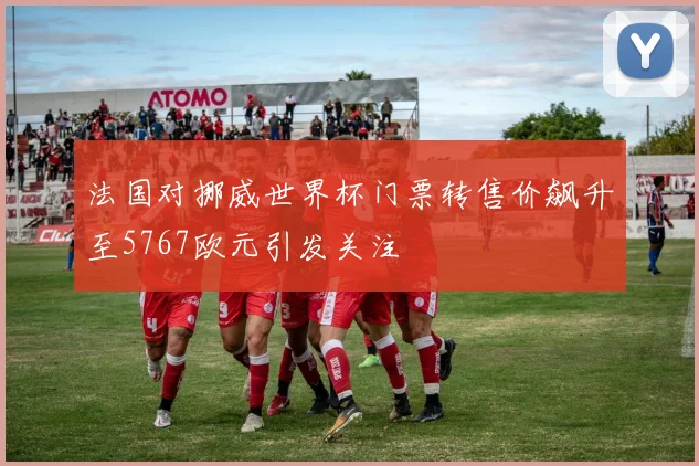 法国对挪威世界杯门票转售价飙升至5767欧元引发关注