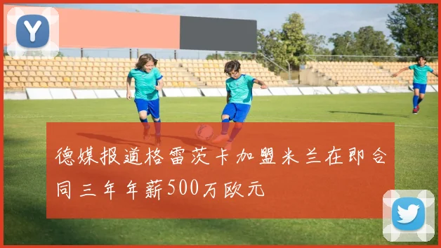 德媒报道格雷茨卡加盟米兰在即合同三年年薪500万欧元