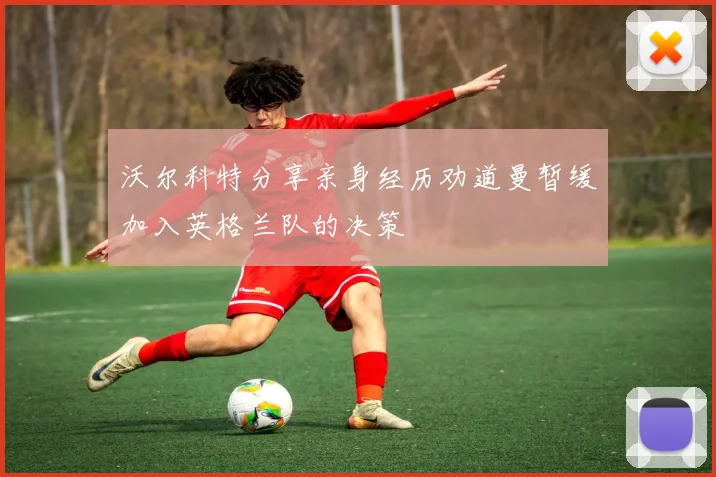 沃尔科特分享亲身经历劝道曼暂缓加入英格兰队的决策