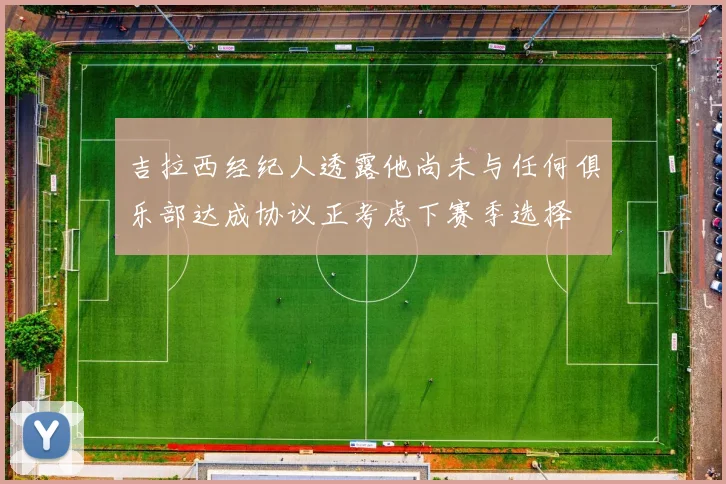 吉拉西经纪人透露他尚未与任何俱乐部达成协议正考虑下赛季选择