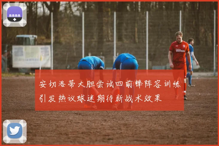 安切洛蒂大胆尝试四前锋阵容训练引发热议球迷期待新战术效果