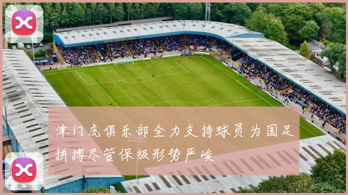 津门虎俱乐部全力支持球员为国足拼搏尽管保级形势严峻